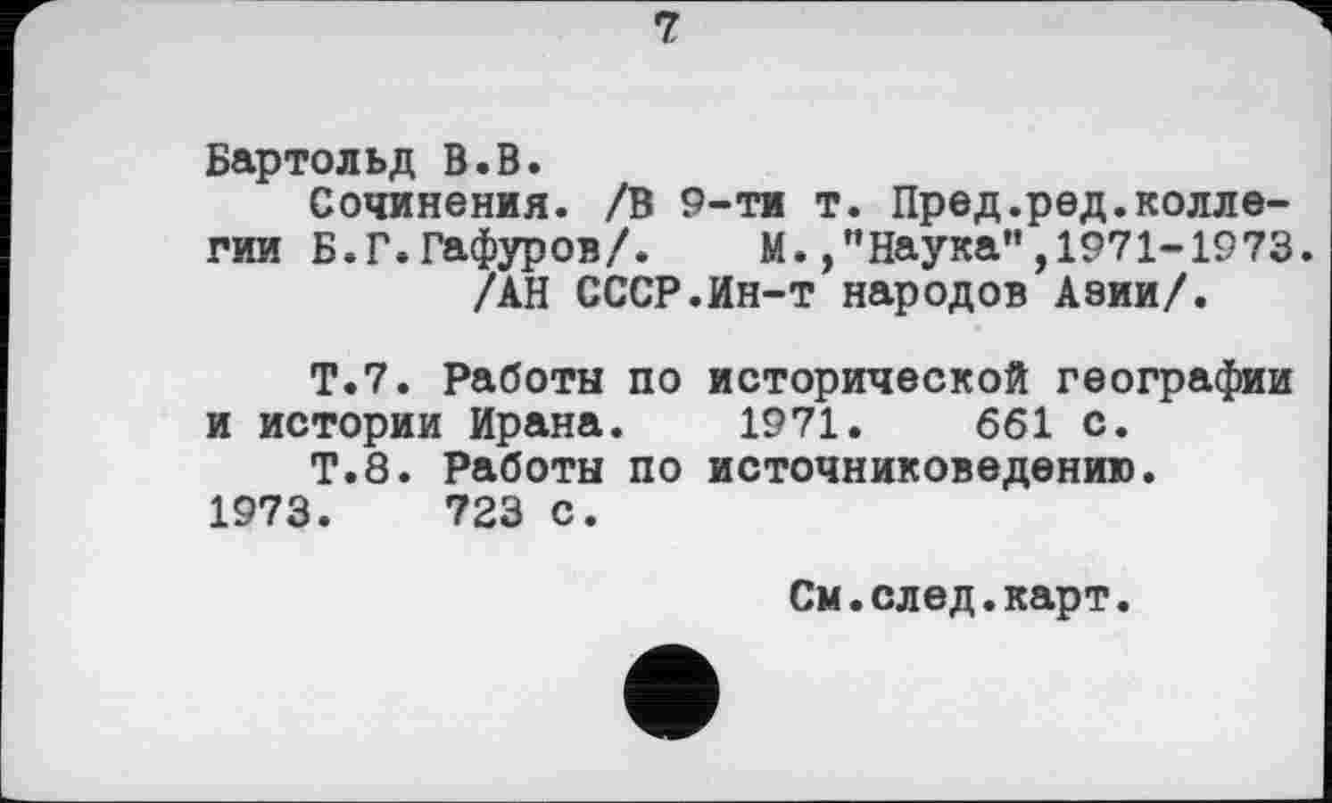 ﻿Бартольд В.В.
Сочинения. /В 9-ти т. Пред.редколлегии Б.Г. Гафуров/. М./'Наука”,1971-1973.
/АН СССР.Ин-т народов Азии/.
Т.7. Работы по исторической географии я истории Ирана. 1971.	661 с.
Т.8. Работы по источниковедению. 1973.	723 с.
См.след.карт.